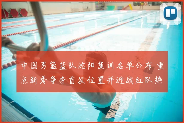 中国男篮蓝队沈阳集训名单公布 重点新秀争夺首发位置并迎战红队热身赛