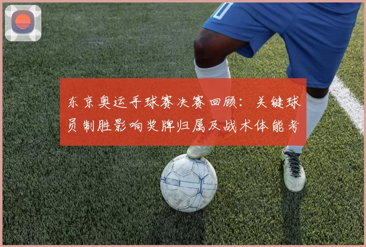 东京奥运手球赛决赛回顾：关键球员制胜影响奖牌归属及战术体能考验