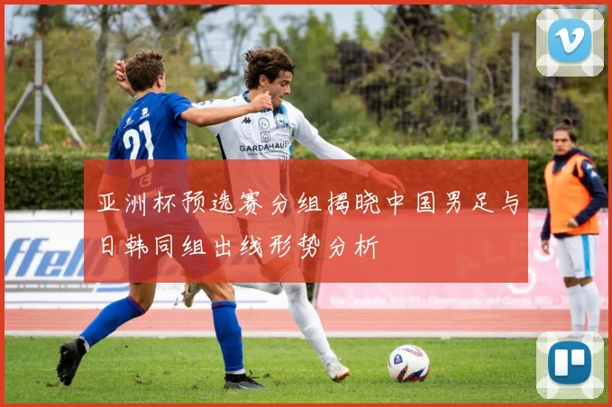 亚洲杯预选赛分组揭晓中国男足与日韩同组出线形势分析