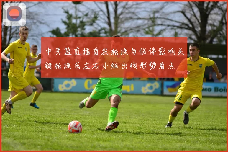 中男篮直播首发轮换与伤停影响关键轮换或左右小组出线形势看点