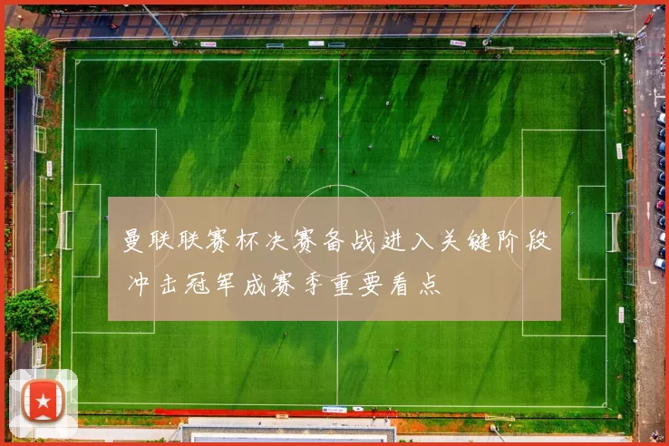 曼联联赛杯决赛备战进入关键阶段 冲击冠军成赛季重要看点